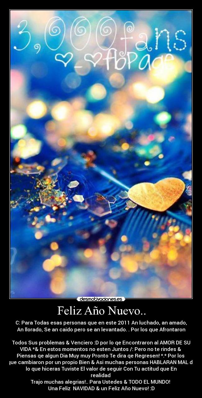 Feliz Año Nuevo.. - C: Para Todas esas personas que en este 2011 An luchado, an amado,
An llorado, Se an caido pero se an levantado. . Por los que Afrontaron

Todos Sus problemas & Venciero :D por lo qe Encontraron al AMOR DE SU
VIDA *& En estos momentos no esten Juntos /: Pero no te rindes & 
Piensas qe algun Dia Muy muy Pronto Te dira qe Regresen! *.* Por los 
que cambiaron por un propio Bien & Asi muchas personas HABLARAN MAL de
lo que hiceras Tuviste El valor de seguir Con Tu actitud que En
realidad 
Trajo muchas alegrias!.. Para Ustedes & TODO EL MUNDO! 
Una Feliz  NAVIDAD & un Feliz Año Nuevo! :D