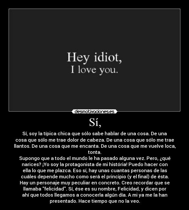 Sí, - Sí, soy la típica chica que sólo sabe hablar de una cosa. De una
cosa que sólo me trae dolor de cabeza. De una cosa que sólo me trae
llantos. De una cosa que me encanta. De una cosa que me vuelve loca,
tonta.
Supongo que a todo el mundo le ha pasado alguna vez. Pero, ¿qué
narices? ¡Yo soy la protagonista de mi história! Puedo hacer con
ella lo que me plazca. Eso sí, hay unas cuantas personas de las
cuáles depende mucho como será el principio (y el final) de ésta.
Hay un personaje muy peculiar en concreto. Creo recordar que se
llamaba felicidad. Sí, ése es su nombre, Felicidad, y dicen por
ahí que todos llegamos a conocerla algún día. A mi ya me la han
presentado. Hace tiempo que no la veo.