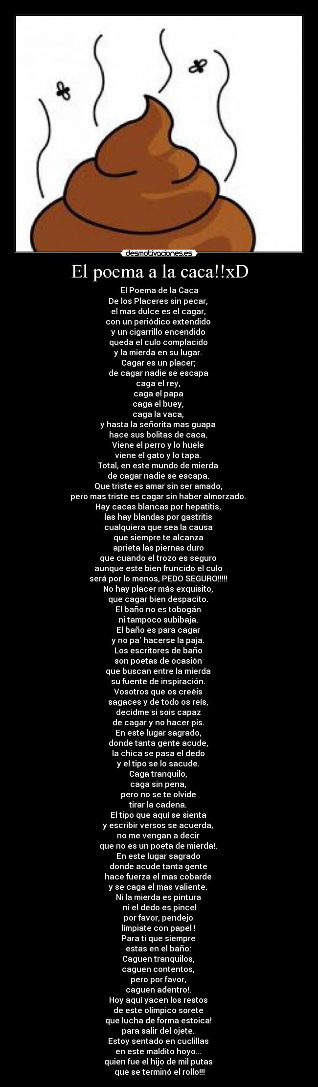 El poema a la caca!!xD - El Poema de la Caca
De los Placeres sin pecar, 
el mas dulce es el cagar, 
con un periódico extendido 
y un cigarrillo encendido 
queda el culo complacido 
y la mierda en su lugar. 
Cagar es un placer; 
de cagar nadie se escapa 
caga el rey, 
caga el papa 
caga el buey, 
caga la vaca, 
y hasta la señorita mas guapa 
hace sus bolitas de caca. 
Viene el perro y lo huele 
viene el gato y lo tapa. 
Total, en este mundo de mierda 
de cagar nadie se escapa. 
Que triste es amar sin ser amado, 
pero mas triste es cagar sin haber almorzado. 
Hay cacas blancas por hepatitis, 
las hay blandas por gastritis 
cualquiera que sea la causa 
que siempre te alcanza 
aprieta las piernas duro 
que cuando el trozo es seguro 
aunque este bien fruncido el culo 
será por lo menos, PEDO SEGURO!!!!! 
No hay placer más exquisito, 
que cagar bien despacito. 
El baño no es tobogán 
ni tampoco subibaja. 
El baño es para cagar 
y no pa hacerse la paja. 
Los escritores de baño 
son poetas de ocasión 
que buscan entre la mierda 
su fuente de inspiración. 
Vosotros que os creéis 
sagaces y de todo os reís, 
decidme si sois capaz 
de cagar y no hacer pis. 
En este lugar sagrado, 
donde tanta gente acude, 
la chica se pasa el dedo 
y el tipo se lo sacude. 
Caga tranquilo, 
caga sin pena, 
pero no se te olvide 
tirar la cadena. 
El tipo que aquí se sienta 
y escribir versos se acuerda, 
no me vengan a decir 
que no es un poeta de mierda!. 
En este lugar sagrado 
donde acude tanta gente 
hace fuerza el mas cobarde 
y se caga el mas valiente. 
Ni la mierda es pintura 
ni el dedo es pincel
por favor, pendejo 
límpiate con papel ! 
Para ti que siempre 
estas en el baño: 
Caguen tranquilos, 
caguen contentos, 
pero por favor, 
caguen adentro!. 
Hoy aquí yacen los restos 
de este olímpico sorete 
que lucha de forma estoica! 
para salir del ojete. 
Estoy sentado en cuclillas 
en este maldito hoyo... 
quien fue el hijo de mil putas 
que se terminó el rollo!!!