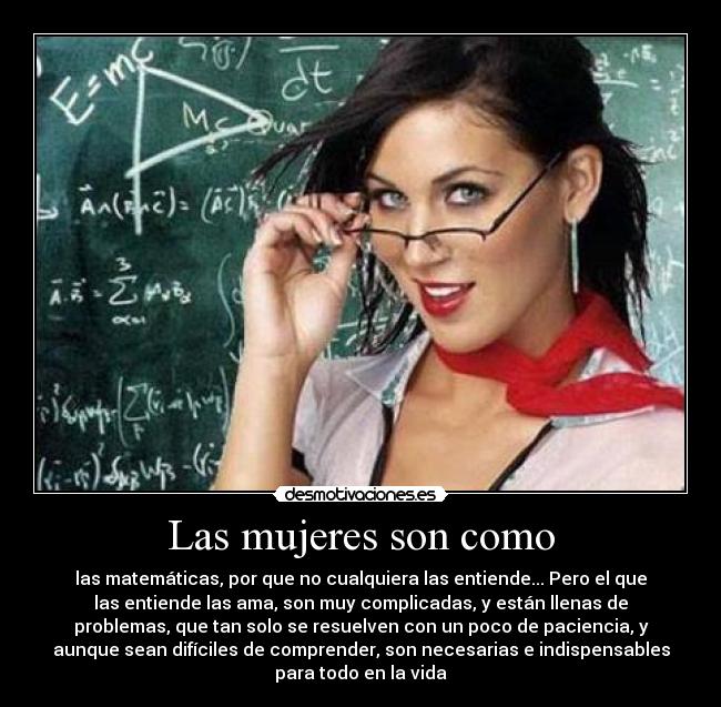 Las mujeres son como - las matemáticas, por que no cualquiera las entiende... Pero el que
las entiende las ama, son muy complicadas, y están llenas de
problemas, que tan solo se resuelven con un poco de paciencia, y
aunque sean difíciles de comprender, son necesarias e indispensables
para todo en la vida