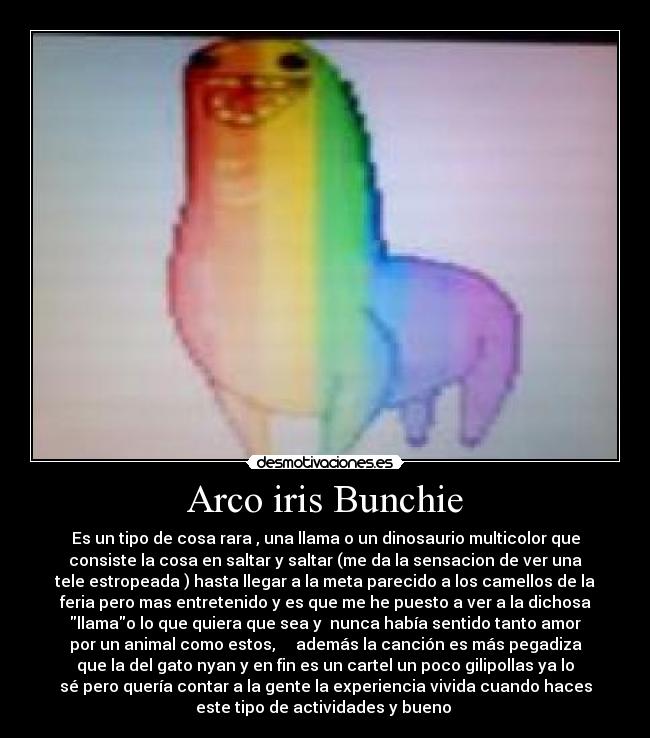 Arco iris Bunchie - Es un tipo de cosa rara , una llama o un dinosaurio multicolor que
consiste la cosa en saltar y saltar (me da la sensacion de ver una
tele estropeada ) hasta llegar a la meta parecido a los camellos de la
feria pero mas entretenido y es que me he puesto a ver a la dichosa
llamao lo que quiera que sea y ♫nunca había sentido tanto amor
por un animal como estos, ♫ ♫ además la canción es más pegadiza
que la del gato nyan y en fin es un cartel un poco gilipollas ya lo
sé pero quería contar a la gente la experiencia vivida cuando haces
este tipo de actividades y bueno ♫
