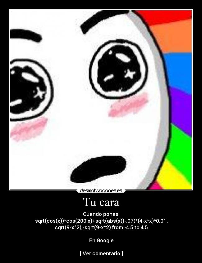 Tu cara - Cuando pones:
sqrt(cos(x))*cos(200 x)+sqrt(abs(x))-.07)*(4-x*x)^0.01,
sqrt(9-x^2),-sqrt(9-x^2) from -4.5 to 4.5

En Google

[ Ver comentario ]