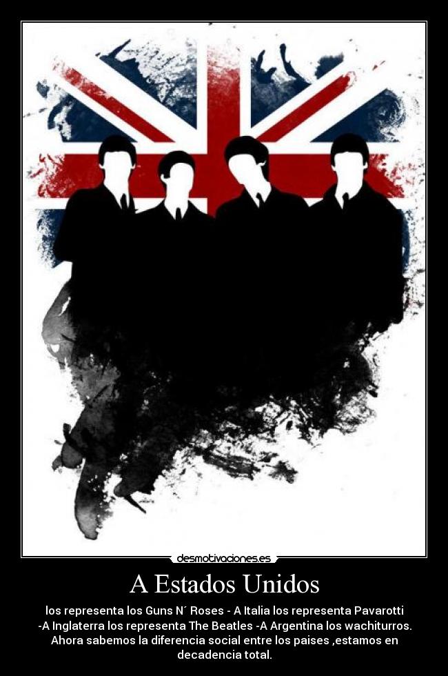 A Estados Unidos - los representa los Guns N´ Roses - A Italia los representa Pavarotti
-A Inglaterra los representa The Beatles -A Argentina los wachiturros.
Ahora sabemos la diferencia social entre los paises ,estamos en
decadencia total.