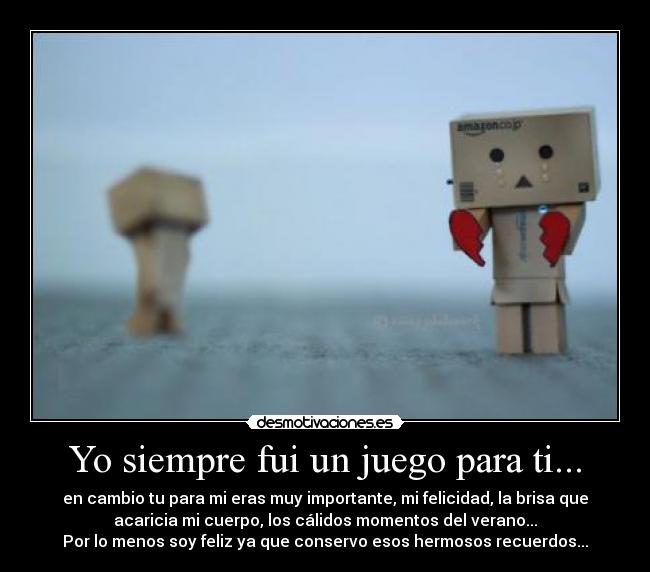 Yo siempre fui un juego para ti... - en cambio tu para mi eras muy importante, mi felicidad, la brisa que
acaricia mi cuerpo, los cálidos momentos del verano...
Por lo menos soy feliz ya que conservo esos hermosos recuerdos...