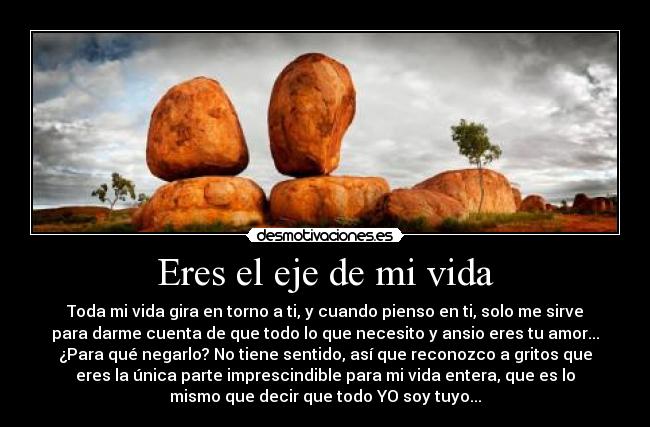Eres el eje de mi vida - Toda mi vida gira en torno a ti, y cuando pienso en ti, solo me sirve
para darme cuenta de que todo lo que necesito y ansio eres tu amor...
¿Para qué negarlo? No tiene sentido, así que reconozco a gritos que
eres la única parte imprescindible para mi vida entera, que es lo
mismo que decir que todo YO soy tuyo...