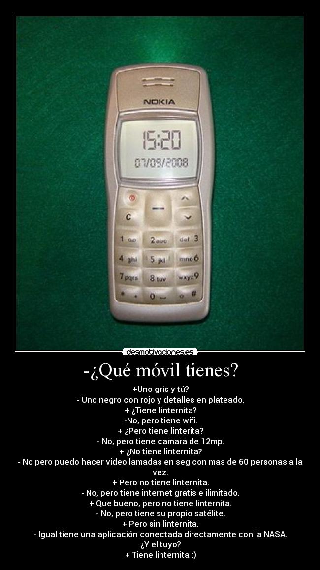 -¿Qué móvil tienes? - +Uno gris y tú?
- Uno negro con rojo y detalles en plateado.
+ ¿Tiene linternita?
-No, pero tiene wifi.
+ ¿Pero tiene linterita?
- No, pero tiene camara de 12mp.
+ ¿No tiene linternita?
- No pero puedo hacer videollamadas en seg con mas de 60 personas a la vez.
+ Pero no tiene linternita.
- No, pero tiene internet gratis e ilimitado.
+ Que bueno, pero no tiene linternita.
- No, pero tiene su propio satélite.
+ Pero sin linternita.
- Igual tiene una aplicación conectada directamente con la NASA.
¿Y el tuyo?
+ Tiene linternita :)