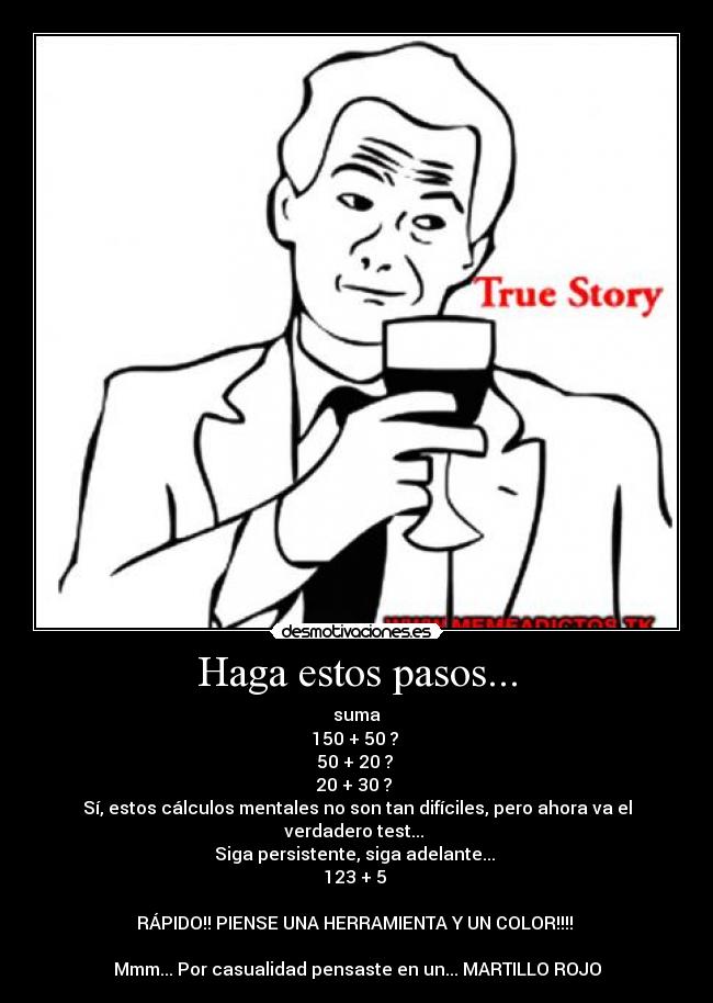 Haga estos pasos... - suma
150 + 50 ?
50 + 20 ?
20 + 30 ?
Sí, estos cálculos mentales no son tan difíciles, pero ahora va el verdadero test...
Siga persistente, siga adelante...
123 + 5
RÁPIDO!! PIENSE UNA HERRAMIENTA Y UN COLOR!!!!
Mmm... Por casualidad pensaste en un... MARTILLO ROJO