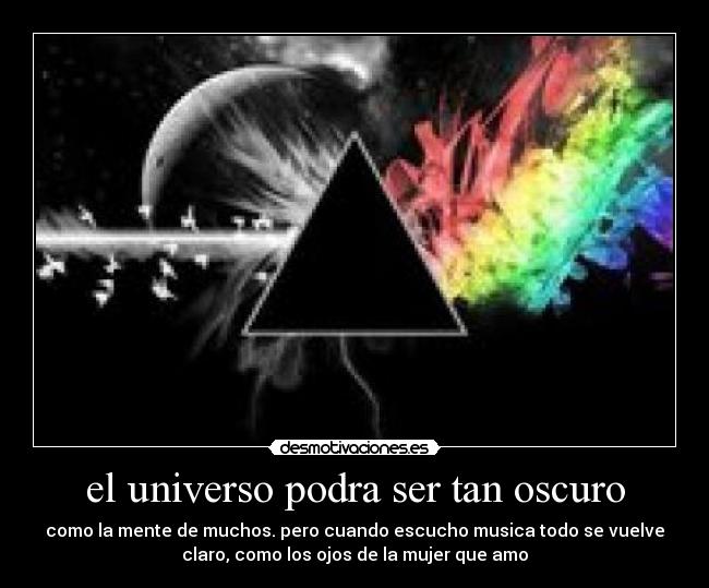 el universo podra ser tan oscuro - como la mente de muchos. pero cuando escucho musica todo se vuelve
claro, como los ojos de la mujer que amo