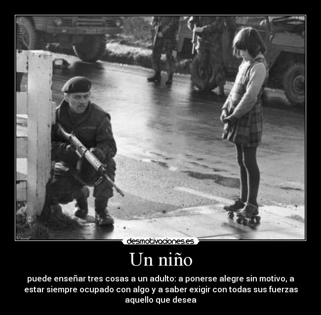 Un niño - puede enseñar tres cosas a un adulto: a ponerse alegre sin motivo, a
estar siempre ocupado con algo y a saber exigir con todas sus fuerzas
aquello que desea
