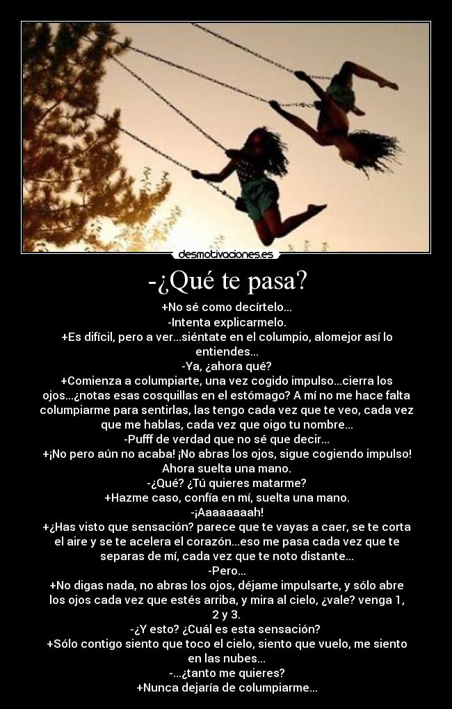 -¿Qué te pasa? - +No sé como decírtelo...
-Intenta explicarmelo.
+Es difícil, pero a ver...siéntate en el columpio, alomejor así lo
entiendes...
-Ya, ¿ahora qué?
+Comienza a columpiarte, una vez cogido impulso...cierra los
ojos...¿notas esas cosquillas en el estómago? A mí no me hace falta
columpiarme para sentirlas, las tengo cada vez que te veo, cada vez
que me hablas, cada vez que oigo tu nombre...
-Pufff de verdad que no sé que decir...
+¡No pero aún no acaba! ¡No abras los ojos, sigue cogiendo impulso!
Ahora suelta una mano.
-¿Qué? ¿Tú quieres matarme?
+Hazme caso, confía en mí, suelta una mano.
-¡Aaaaaaaah!
+¿Has visto que sensación? parece que te vayas a caer, se te corta
el aire y se te acelera el corazón...eso me pasa cada vez que te
separas de mí, cada vez que te noto distante...
-Pero...
+No digas nada, no abras los ojos, déjame impulsarte, y sólo abre
los ojos cada vez que estés arriba, y mira al cielo, ¿vale? venga 1,
2 y 3.
-¿Y esto? ¿Cuál es esta sensación? 
+Sólo contigo siento que toco el cielo, siento que vuelo, me siento
en las nubes...
-...¿tanto me quieres?
+Nunca dejaría de columpiarme...