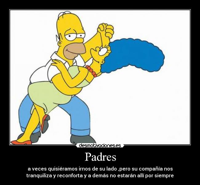 Padres - a veces quisiéramos irnos de su lado ,pero su compañía nos
tranquiliza y reconforta y a demás no estarán allí por siempre