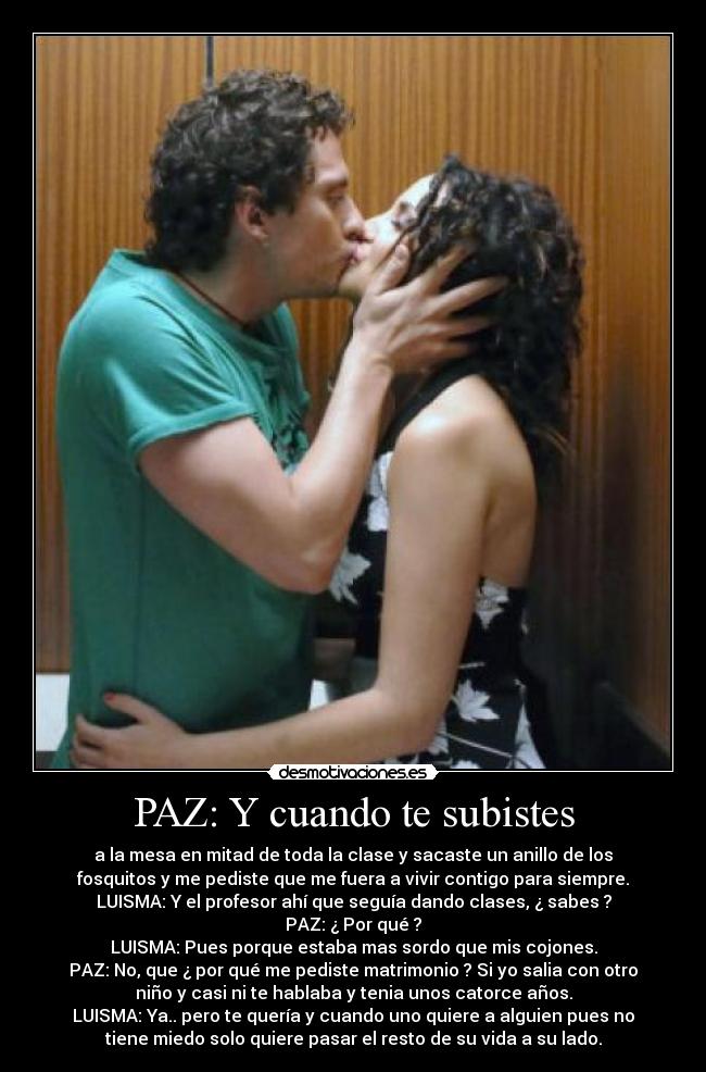 PAZ: Y cuando te subistes - a la mesa en mitad de toda la clase y sacaste un anillo de los
fosquitos y me pediste que me fuera a vivir contigo para siempre.
LUISMA: Y el profesor ahí que seguía dando clases, ¿ sabes ?
PAZ: ¿ Por qué ?
LUISMA: Pues porque estaba mas sordo que mis cojones.
PAZ: No, que ¿ por qué me pediste matrimonio ? Si yo salia con otro
niño y casi ni te hablaba y tenia unos catorce años.
LUISMA: Ya.. pero te quería y cuando uno quiere a alguien pues no
tiene miedo solo quiere pasar el resto de su vida a su lado.