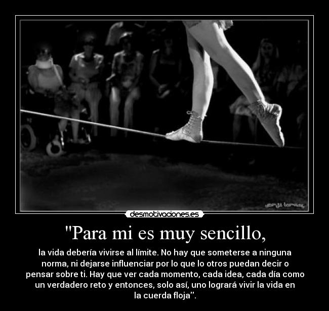 Para mi es muy sencillo, - la vida debería vivirse al límite. No hay que someterse a ninguna
norma, ni dejarse influenciar por lo que lo otros puedan decir o
pensar sobre ti. Hay que ver cada momento, cada idea, cada día como
un verdadero reto y entonces, solo así, uno logrará vivir la vida en
la cuerda floja.