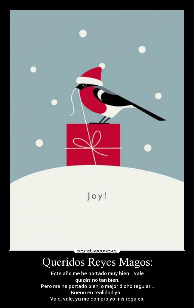 Queridos Reyes Magos: - Este año me he portado muy bien... vale
quizás no tan bien.
Pero me he portado bien, o mejor dicho regular...
Bueno en realidad yo...
Vale, vale, ya me compro yo mis regalos.