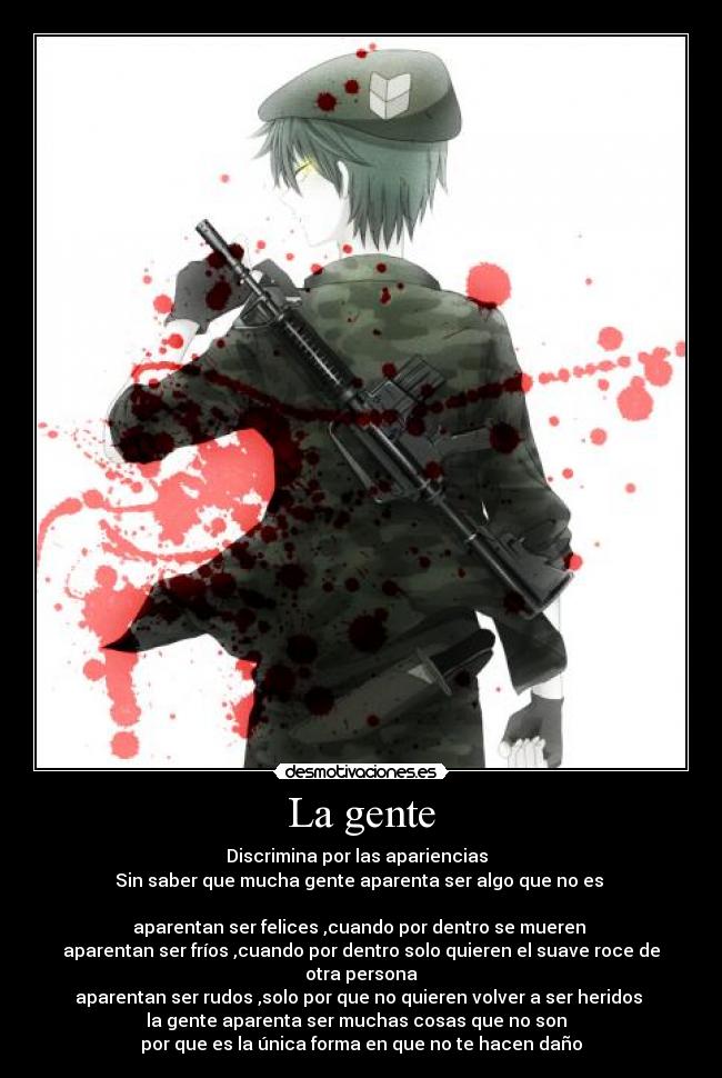 La gente - Discrimina por las apariencias  
Sin saber que mucha gente aparenta ser algo que no es 

aparentan ser felices ,cuando por dentro se mueren 
aparentan ser fríos ,cuando por dentro solo quieren el suave roce de otra persona
aparentan ser rudos ,solo por que no quieren volver a ser heridos 
la gente aparenta ser muchas cosas que no son  
por que es la única forma en que no te hacen daño