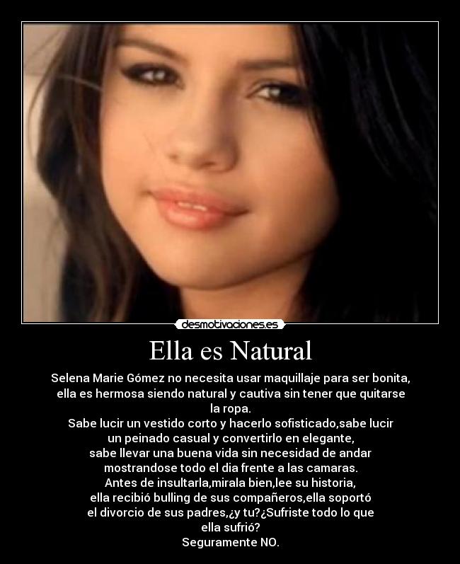 Ella es Natural - Selena Marie Gómez no necesita usar maquillaje para ser bonita,
ella es hermosa siendo natural y cautiva sin tener que quitarse
la ropa.
Sabe lucir un vestido corto y hacerlo sofisticado,sabe lucir
un peinado casual y convertirlo en elegante,
sabe llevar una buena vida sin necesidad de andar
mostrandose todo el dia frente a las camaras.
Antes de insultarla,mirala bien,lee su historia,
ella recibió bulling de sus compañeros,ella soportó
el divorcio de sus padres,¿y tu?¿Sufriste todo lo que
ella sufrió?
Seguramente NO.