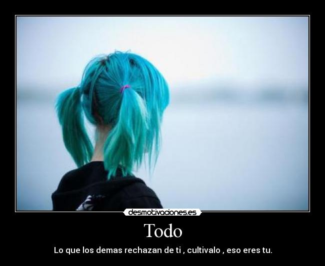 Todo - Lo que los demas rechazan de ti , cultivalo , eso eres tu.