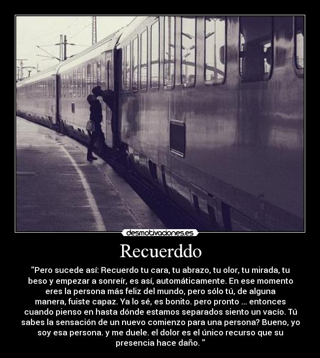 Recuerddo - Pero sucede así: Recuerdo tu cara, tu abrazo, tu olor, tu mirada, tu
beso y empezar a sonreír, es así, automáticamente. En ese momento
eres la persona más feliz del mundo, pero sólo tú, de alguna
manera, fuiste capaz. Ya lo sé, es bonito. pero pronto ... entonces
cuando pienso en hasta dónde estamos separados siento un vacío. Tú
sabes la sensación de un nuevo comienzo para una persona? Bueno, yo
soy esa persona. y me duele. el dolor es el único recurso que su
presencia hace daño.