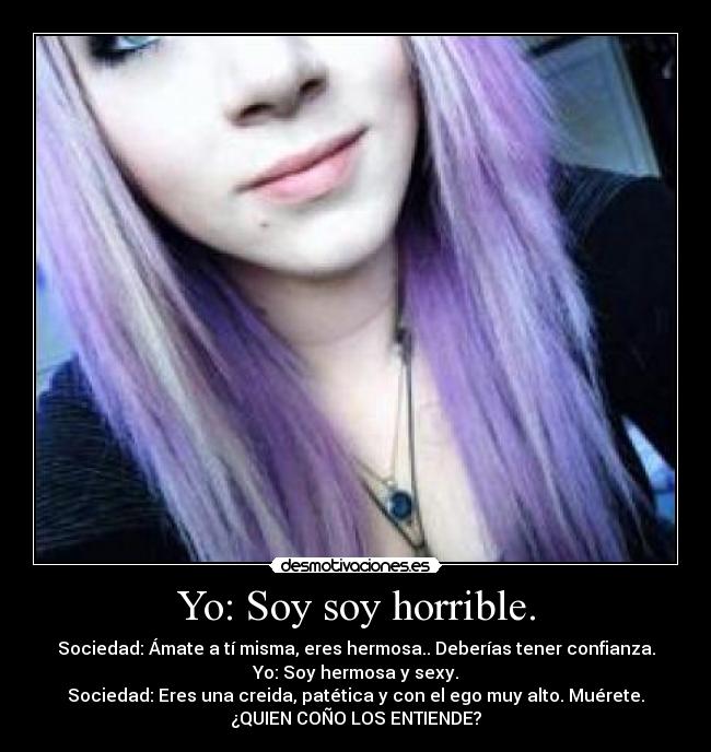 Yo: Soy soy horrible. - Sociedad: Ámate a tí misma, eres hermosa.. Deberías tener confianza.
Yo: Soy hermosa y sexy.
Sociedad: Eres una creida, patética y con el ego muy alto. Muérete.
¿QUIEN COÑO LOS ENTIENDE?