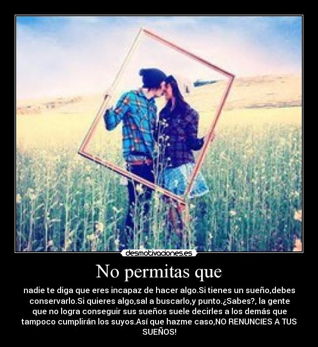 No permitas que - nadie te diga que eres incapaz de hacer algo.Si tienes un sueño,debes
conservarlo.Si quieres algo,sal a buscarlo,y punto.¿Sabes?, la gente
que no logra conseguir sus sueños suele decirles a los demás que
tampoco cumplirán los suyos.Así que hazme caso,NO RENUNCIES A TUS
SUEÑOS!