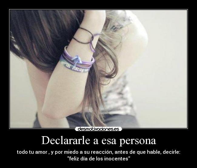 Declararle a esa persona - todo tu amor , y por miedo a su reacción, antes de que hable, decirle:
feliz día de los inocentes