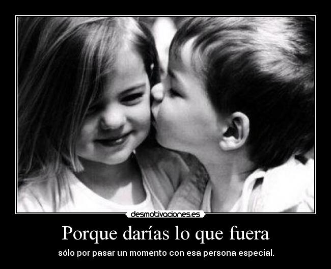 Porque darías lo que fuera - sólo por pasar un momento con esa persona especial.