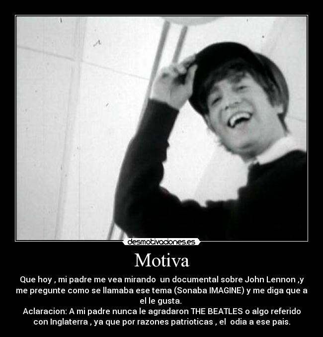 Motiva - Que hoy , mi padre me vea mirando un documental sobre John Lennon ,y
me pregunte como se llamaba ese tema (Sonaba IMAGINE) y me diga que a
el le gusta.
Aclaracion: A mi padre nunca le agradaron THE BEATLES o algo referido
con Inglaterra , ya que por razones patrioticas , el odia a ese pais.