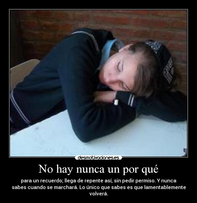 No hay nunca un por qué - para un recuerdo; llega de repente así, sin pedir permiso. Y nunca
sabes cuando se marchará. Lo único que sabes es que lamentablemente
volverá.