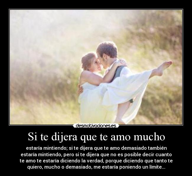 Si te dijera que te amo mucho - estaría mintiendo; si te dijera que te amo demasiado también
estaría mintiendo, pero si te dijera que no es posible decir cuanto
te amo te estaría diciendo la verdad, porque diciendo que tanto te
quiero, mucho o demasiado, me estaría poniendo un límite...