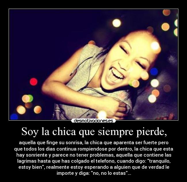 Soy la chica que siempre pierde, - aquella que finge su sonrisa, la chica que aparenta ser fuerte pero
que todos los dias continua rompiendose por dentro, la chica que esta
hay sonriente y parece no tener problemas, aquella que contiene las
lagrimas hasta que has colgado el telefono, cuando digo: tranquilo,
estoy bien, realmente estoy esperando a alguien que de verdad le
importe y diga: no, no lo estas...