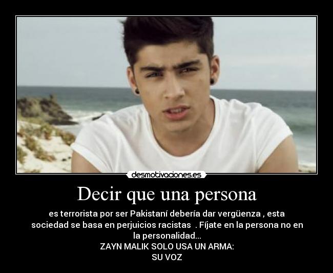 Decir que una persona - es terrorista por ser Pakistaní debería dar vergüenza , esta
sociedad se basa en perjuicios racistas . Fíjate en la persona no en
la personalidad...
ZAYN MALIK SOLO USA UN ARMA:
SU VOZ