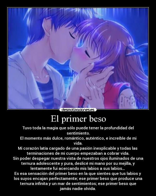El primer beso - Tuvo toda la magia que sólo puede tener la profundidad del
sentimiento.
El momento más dulce, romántico, auténtico, e increíble de mi
vida.
Mi corazón latía cargado de una pasión inexplicable y todas las
terminaciones de mi cuerpo empezaban a cobrar vida.
Sin poder despegar nuestra vista de nuestros ojos iluminados de una
ternura adolescente y pura, deslicé mi mano por su mejilla, y
lentamente fui acercando mis labios a sus labios…
Es esa sensación del primer beso en la que sientes que tus labios y
los suyos encajan perfectamente; ese primer beso que produce una
ternura infinita y un mar de sentimientos; ese primer beso que
jamás nadie olvida.