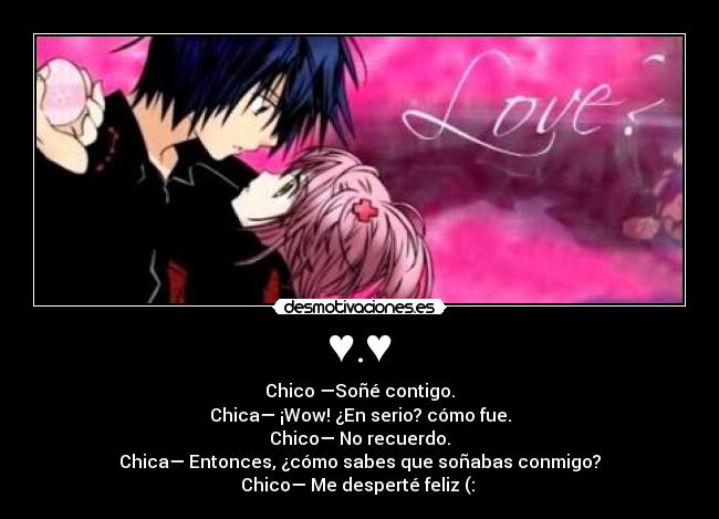 ♥.♥ - Chico —Soñé contigo.
Chica— ¡Wow! ¿En serio? cómo fue.
Chico— No recuerdo.
Chica— Entonces, ¿cómo sabes que soñabas conmigo?
Chico— Me desperté feliz (: ♥