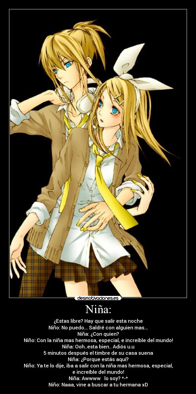 Niña: - ¿Estas libre? Hay que salir esta noche
Niño: No puedo... Saldré con alguien mas...
Niña: ¿Con quien?
Niño: Con la niña mas hermosa, especial, e increíble del mundo!
Niña: Ooh..esta bien.. Adiós u.u
5 minutos después el timbre de su casa suena
Niña: ¿Porque estás aquí?
Niño: Ya te lo dije, iba a salir con la niña mas hermosa, especial,
e increíble del mundo!♥
Niña: Awwww ♥ lo soy? *-*
Niño: Naaa, vine a buscar a tu hermana xD