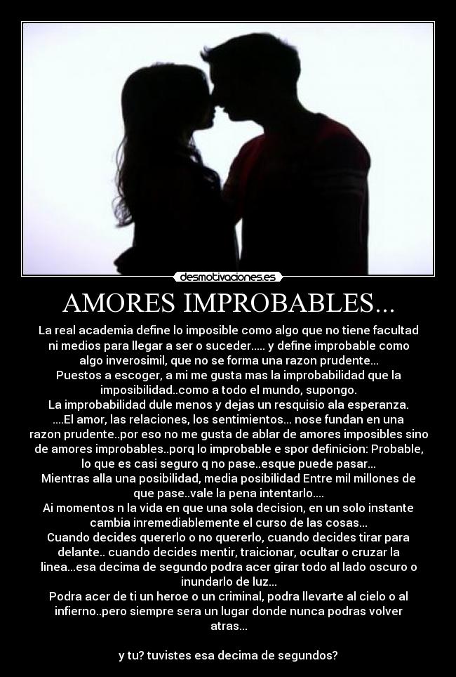 AMORES IMPROBABLES... - La real academia define lo imposible como algo que no tiene facultad
ni medios para llegar a ser o suceder..... y define improbable como
algo inverosimil, que no se forma una razon prudente...
Puestos a escoger, a mi me gusta mas la improbabilidad que la
imposibilidad..como a todo el mundo, supongo.
La improbabilidad dule menos y dejas un resquisio ala esperanza.
....El amor, las relaciones, los sentimientos... nose fundan en una
razon prudente..por eso no me gusta de ablar de amores imposibles sino
de amores improbables..porq lo improbable e spor definicion: Probable,
lo que es casi seguro q no pase..esque puede pasar...
Mientras alla una posibilidad, media posibilidad Entre mil millones de
que pase..vale la pena intentarlo....
Ai momentos n la vida en que una sola decision, en un solo instante
cambia inremediablemente el curso de las cosas...
Cuando decides quererlo o no quererlo, cuando decides tirar para
delante.. cuando decides mentir, traicionar, ocultar o cruzar la
linea...esa decima de segundo podra acer girar todo al lado oscuro o
inundarlo de luz...
Podra acer de ti un heroe o un criminal, podra llevarte al cielo o al
infierno..pero siempre sera un lugar donde nunca podras volver
atras...
y tu? tuvistes esa decima de segundos?