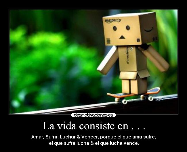 La vida consiste en . . . - Amar, Sufrir, Luchar & Vencer, porque el que ama sufre,
el que sufre lucha & el que lucha vence.