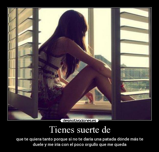 Tienes suerte de - que te quiera tanto porque si no te daría una patada dónde más te
duele y me iría con el poco orgullo que me queda