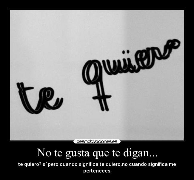 No te gusta que te digan... - te quiero? sí pero cuando significa te quiero,no cuando significa me perteneces,
