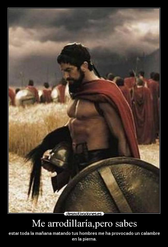 Me arrodillaría,pero sabes - estar toda la mañana matando tus hombres me ha provocado un calambre
en la pierna.