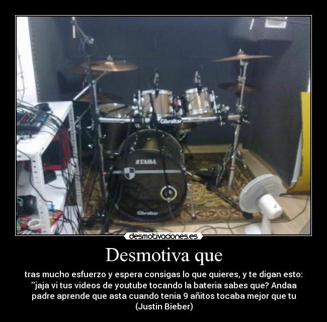 Desmotiva que - tras mucho esfuerzo y espera consigas lo que quieres, y te digan esto:
jaja vi tus videos de youtube tocando la bateria sabes que? Andaa
padre aprende que asta cuando tenia 9 añitos tocaba mejor que tu
(Justin Bieber)