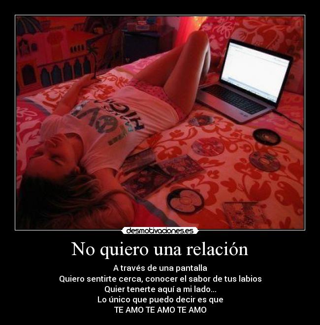 No quiero una relación - A través de una pantalla
Quiero sentirte cerca, conocer el sabor de tus labios
Quier tenerte aquí a mi lado...
Lo único que puedo decir es que
TE AMO TE AMO TE AMO