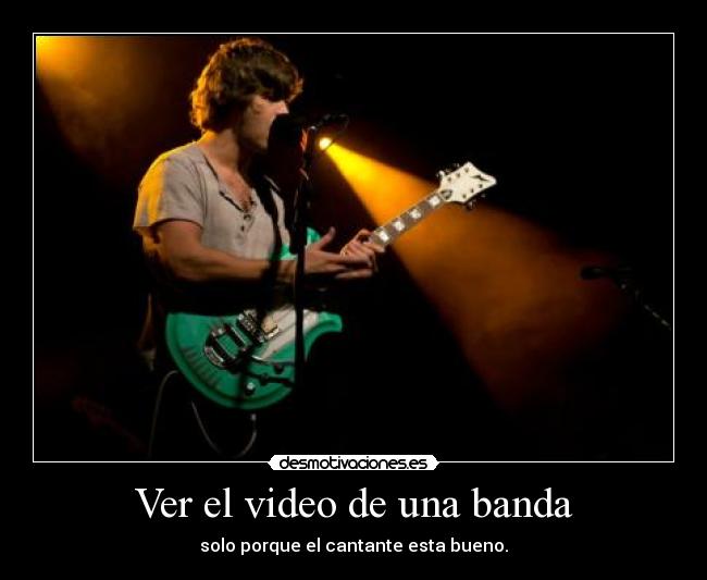Ver el video de una banda - solo porque el cantante esta bueno.