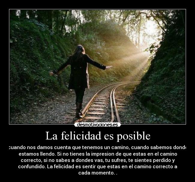 La felicidad es posible - cuando nos damos cuenta que tenemos un camino, cuando sabemos donde
estamos llendo. Si no tienes la impresion de que estas en el camino
correcto, si no sabes a dondes vas, tu sufres, te sientes perdido y
confundido. La felicidad es sentir que estas en el camino correcto a
cada momento. .