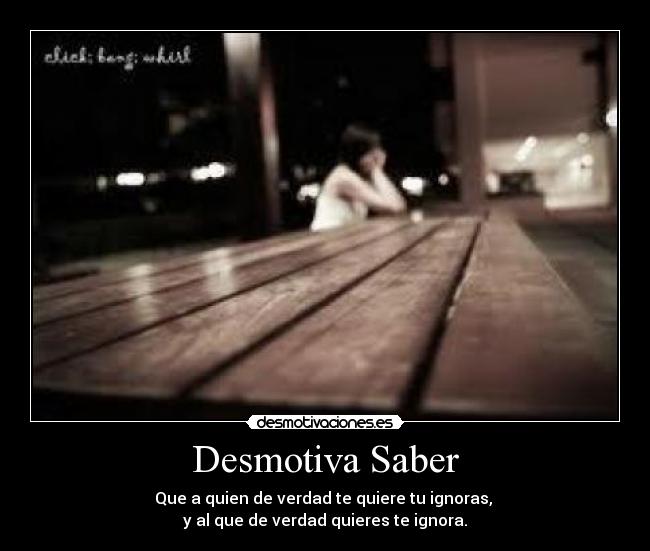 Desmotiva Saber - Que a quien de verdad te quiere tu ignoras, 
y al que de verdad quieres te ignora.