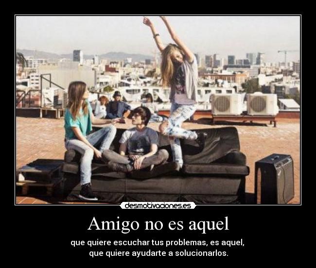 Amigo no es aquel - que quiere escuchar tus problemas, es aquel,
que quiere ayudarte a solucionarlos.