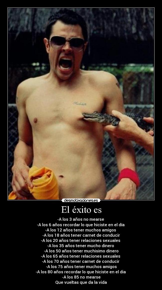 El éxito es - -A los 3 años no mearse
-A los 6 años recordar lo que hiciste en el día
-A los 12 años tener muchos amigos
-A los 18 años tener carnet de conducir
-A los 20 años tener relaciones sexuales
-A los 35 años tener mucho dinero
-A los 50 años tener muchisimo dinero
-A los 65 años tener relaciones sexuales
-A los 70 años tener carnet de conducir
-A los 75 años tener muchos amigos
-A los 80 años recordar lo que hiciste en el dia
-A los 85 no mearse
Que vueltas que da la vida