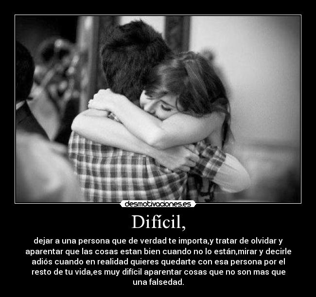 Difícil, - dejar a una persona que de verdad te importa,y tratar de olvidar y
aparentar que las cosas estan bien cuando no lo están,mirar y decirle
adiós cuando en realidad quieres quedarte con esa persona por el
resto de tu vida,es muy difícil aparentar cosas que no son mas que
una falsedad.
