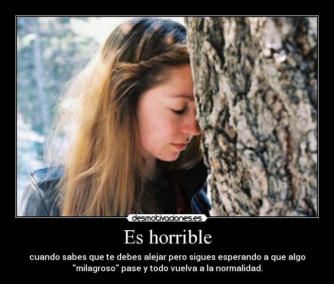 Es horrible - cuando sabes que te debes alejar pero sigues esperando a que algo
milagroso pase y todo vuelva a la normalidad.