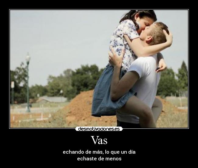 Vas - echando de más, lo que un día
echaste de menos