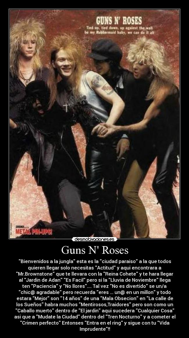 Guns N Roses - Bienvenidos a la jungla esta es la ciudad paraiso a la que todos
quieren llegar solo necesitas Actitud y aqui encontrara a
Mr.Brownstone que te llevara con la Reina Cohete y te hara llegar
al Jardin de Adan Es Facil pero si la Lluvia de Noviembre llega
ten Paciencia y No llores.... Tal vez No es divertido se un/a
chic@ agradable pero recuerda eres ... un@ en un millon y todo
estara Mejor son 14 años de una Mala Obsecion en La calle de
los Sueños habra muchos Mentirosos,Traidores pero son como un
Caballo muerto dentro de El jardin aqui sucedera Cualquier Cosa
asi que a Mudate la Ciudad dentro del Tren Nocturno y a cometer el
Crimen perfecto Entonses Entra en el ring y sigue con tu Vida
Imprudente!!